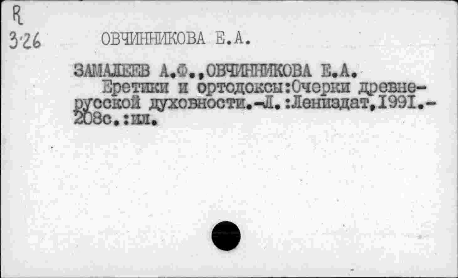 ﻿326 ОВЧИННИКОВА Е.А.
ЗАМАЛИЕВ АЖ.ОВЧИННИКОВА Е.А.
Еретики и ортодоксы :0ч орки древнерусской духовности. -Л.:Лениздат, 1991. -208с.:ид.